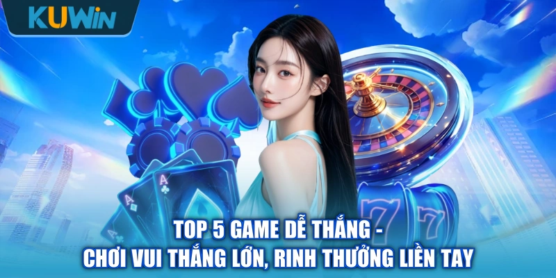Top 5 Game Dễ Thắng - Chơi Vui Thắng Lớn, Rinh Thưởng Liền Tay